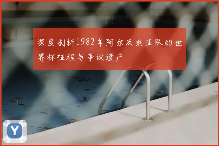 深度剖析1982年阿尔及利亚队的世界杯征程与争议遗产