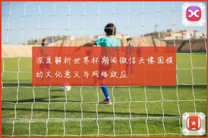 深度解析世界杯期间微信头像国旗的文化意义与网络效应