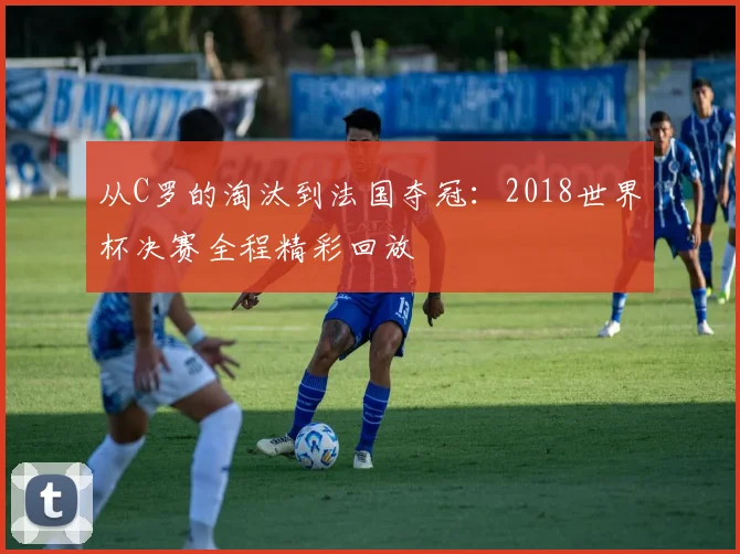 从C罗的淘汰到法国夺冠：2018世界杯决赛全程精彩回放