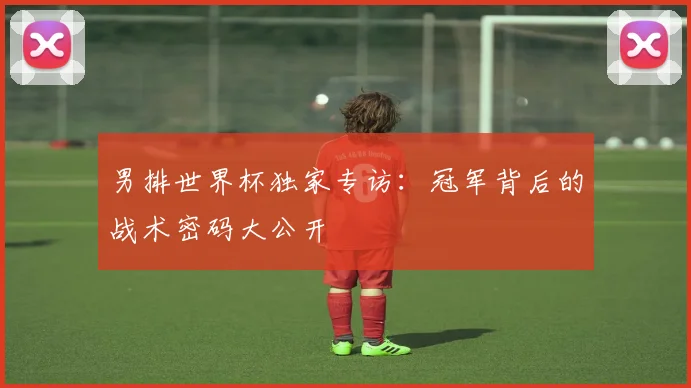 男排世界杯独家专访：冠军背后的战术密码大公开