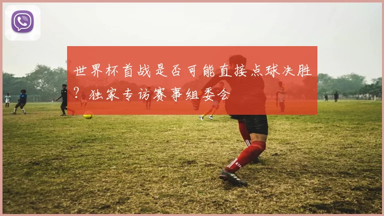 世界杯首战是否可能直接点球决胜?独家专访赛事组委会