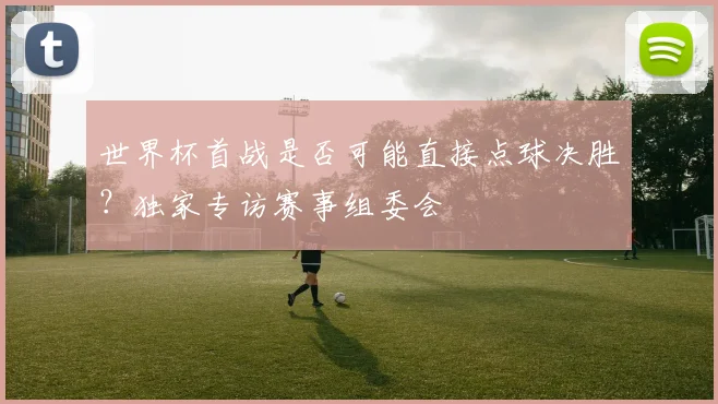 世界杯首战是否可能直接点球决胜？独家专访赛事组委会