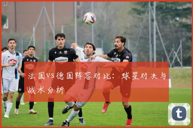 法国vs德国阵容对比：球星对决与战术分析