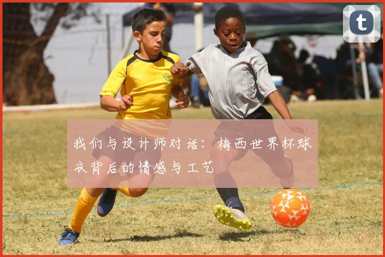 我们与设计师对话：梅西世界杯球衣背后的情感与工艺