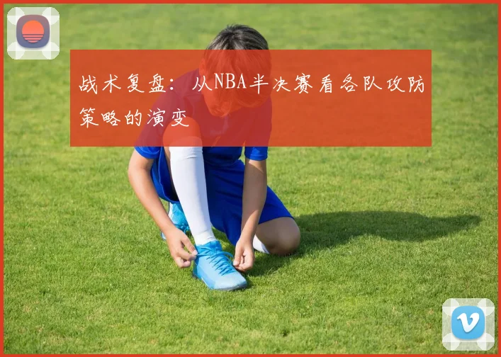 战术复盘:从NBA半决赛看各队攻防策略的演变