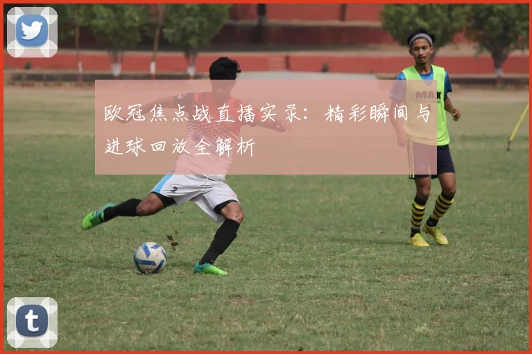 欧冠焦点战直播实录：精彩瞬间与进球回放全解析