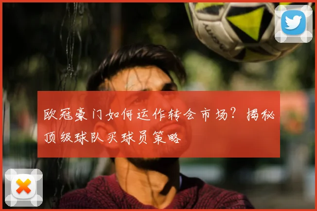 欧冠豪门如何运作转会市场？揭秘顶级球队买球员策略