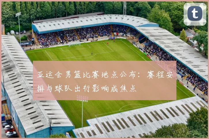 亚运会男篮比赛地点公布：赛程安排与球队出行影响成焦点