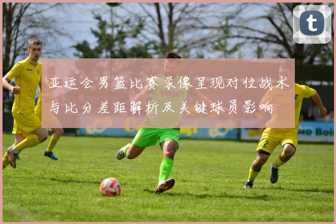 亚运会男篮比赛录像呈现对位战术与比分差距解析及关键球员影响