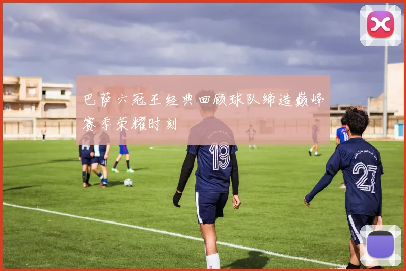 巴萨六冠王经典回顾球队缔造巅峰赛季荣耀时刻